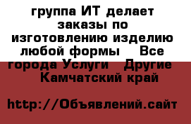 группа ИТ делает заказы по изготовлению изделию любой формы  - Все города Услуги » Другие   . Камчатский край